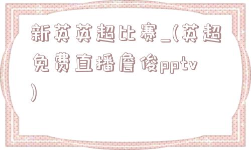 新英英超比赛_(英超免费直播詹俊pptv)