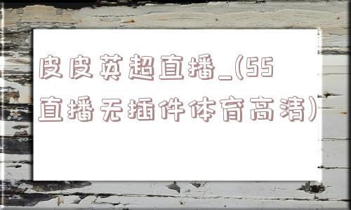 皮皮英超直播_(55直播无插件体育高清)