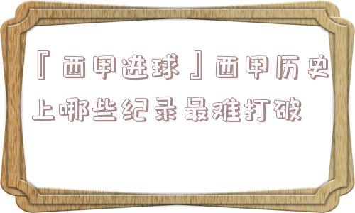 『西甲进球』西甲历史上哪些纪录最难打破