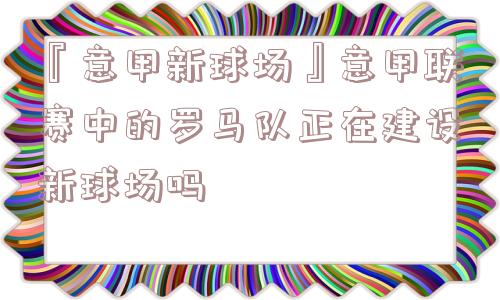 『意甲新球场』意甲联赛中的罗马队正在建设新球场吗