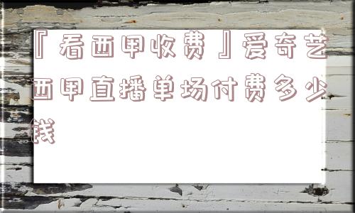 『看西甲收费』爱奇艺西甲直播单场付费多少钱