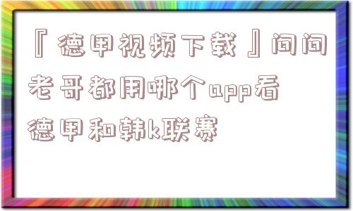 『德甲视频下载』问问老哥都用哪个app看德甲和韩k联赛