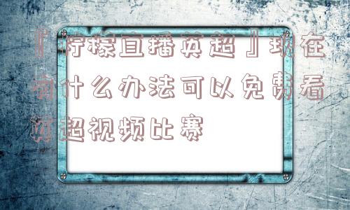 『柠檬直播英超』现在有什么办法可以免费看英超视频比赛