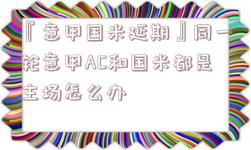 『意甲国米延期』同一轮意甲AC和国米都是主场怎么办