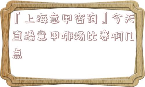 『上海意甲咨询』今天直播意甲哪场比赛啊几点