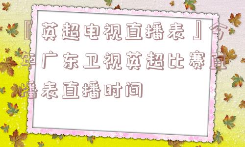 『英超电视直播表』今年广东卫视英超比赛直播表直播时间