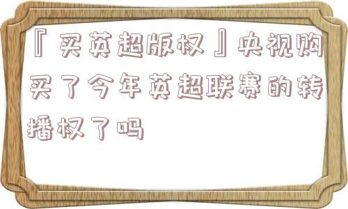 『买英超版权』央视购买了今年英超联赛的转播权了吗