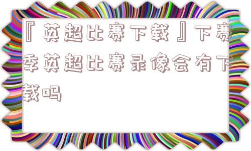 『英超比赛下载』下赛季英超比赛录像会有下载吗