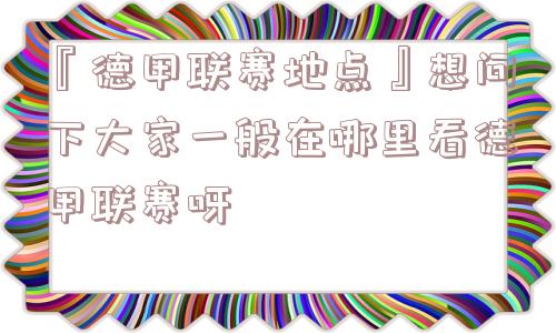 『德甲联赛地点』想问下大家一般在哪里看德甲联赛呀