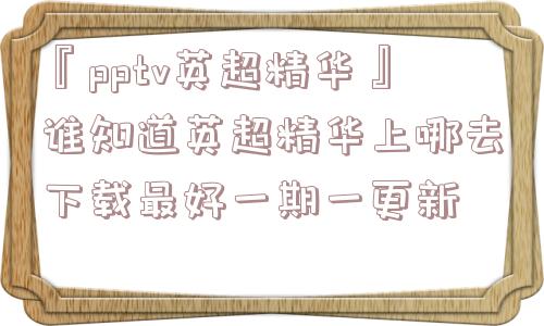 『pptv英超精华』谁知道英超精华上哪去下载最好一期一更新