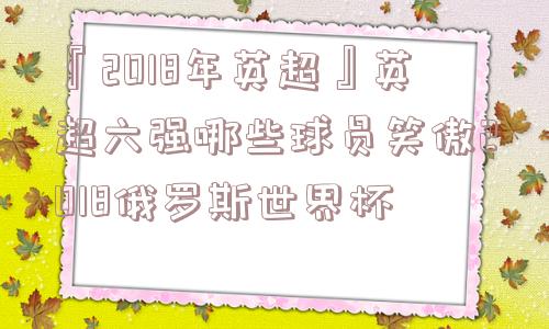 『2018年英超』英超六强哪些球员笑傲2018俄罗斯世界杯