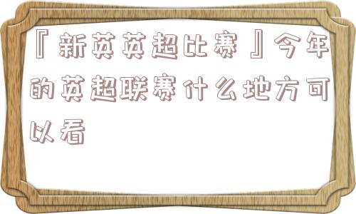 『新英英超比赛』今年的英超联赛什么地方可以看
