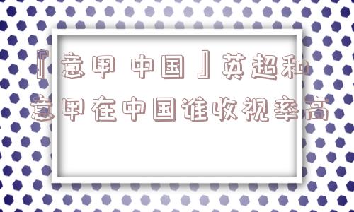 『意甲 中国』英超和意甲在中国谁收视率高
