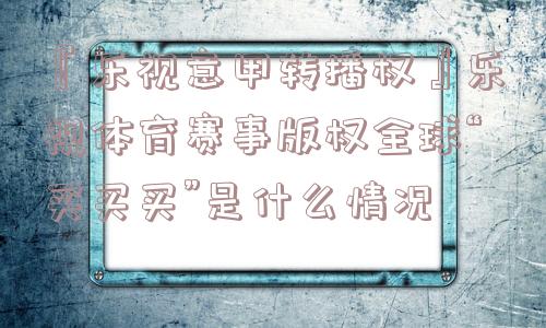 『乐视意甲转播权』乐视体育赛事版权全球“买买买”是什么情况