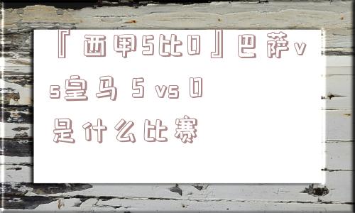 『西甲5比0』巴萨vs皇马 5 vs 0是什么比赛