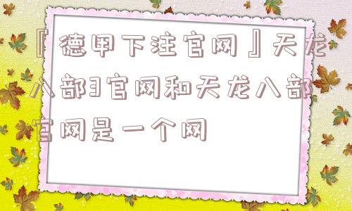 『德甲下注官网』天龙八部3官网和天龙八部官网是一个网