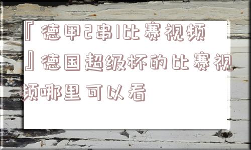 『德甲2串1比赛视频』德国超级杯的比赛视频哪里可以看