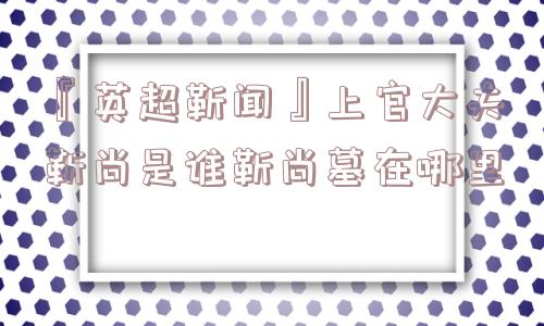 『英超靳闻』上官大夫靳尚是谁靳尚墓在哪里