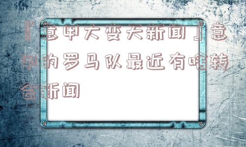 『意甲大变天新闻』意甲的罗马队最近有啥转会新闻