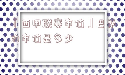 『西甲联赛市值』巴萨的市值是多少