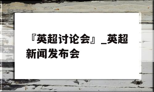 『英超讨论会』_英超新闻发布会