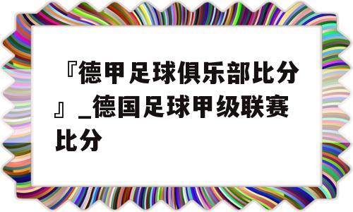 『德甲足球俱乐部比分』_德国足球甲级联赛比分