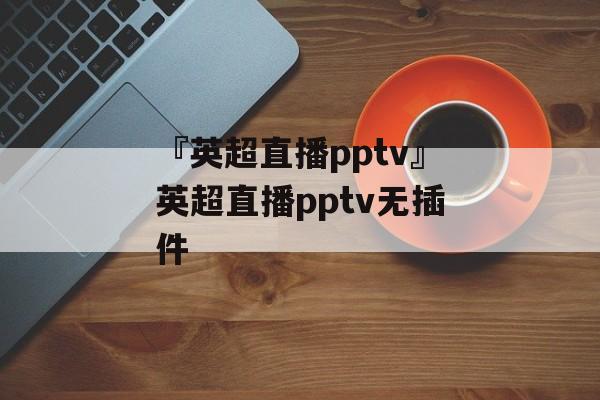 『英超直播pptv』英超直播pptv无插件