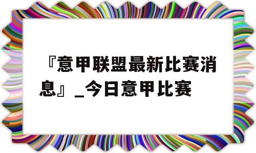 『意甲联盟最新比赛消息』_今日意甲比赛