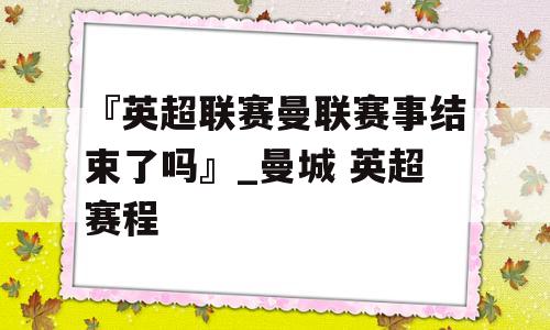 『英超联赛曼联赛事结束了吗』_曼城 英超赛程