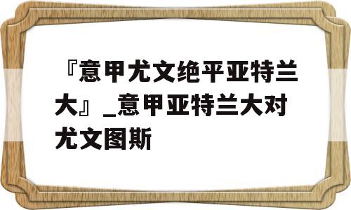 『意甲尤文绝平亚特兰大』_意甲亚特兰大对尤文图斯