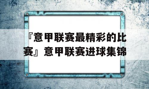 『意甲联赛最精彩的比赛』意甲联赛进球集锦