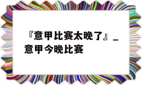 『意甲比赛太晚了』_意甲今晚比赛