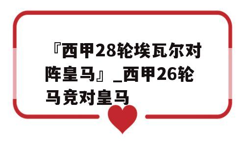 『西甲28轮埃瓦尔对阵皇马』_西甲26轮马竞对皇马