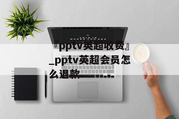 『pptv英超收费』_pptv英超会员怎么退款