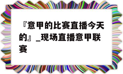 『意甲的比赛直播今天的』_现场直播意甲联赛