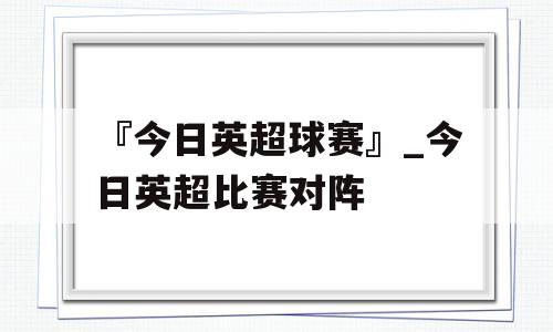 『今日英超球赛』_今日英超比赛对阵