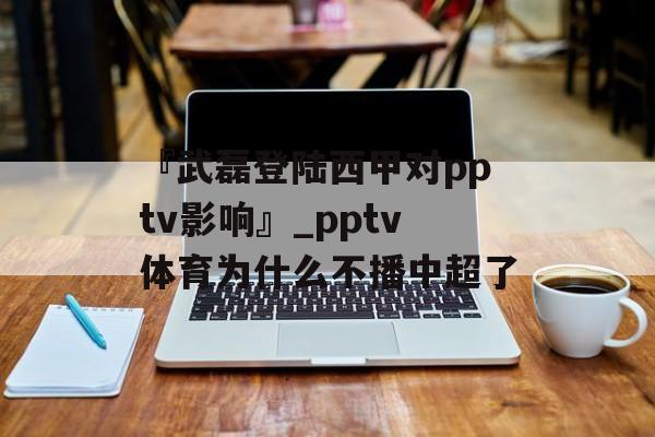 『武磊登陆西甲对pptv影响』_pptv体育为什么不播中超了