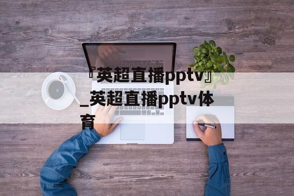 『英超直播pptv』_英超直播pptv体育