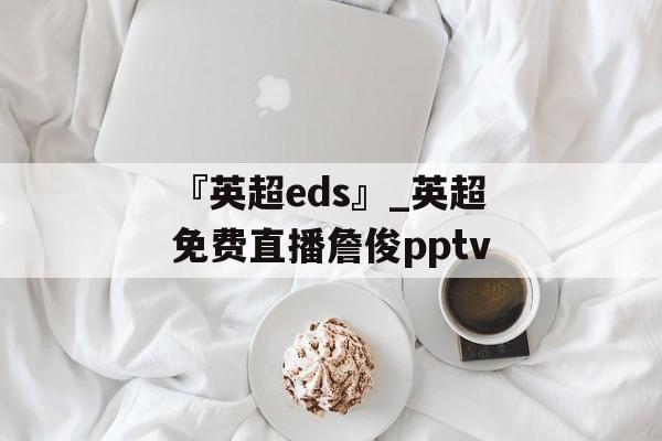 『英超eds』_英超免费直播詹俊pptv