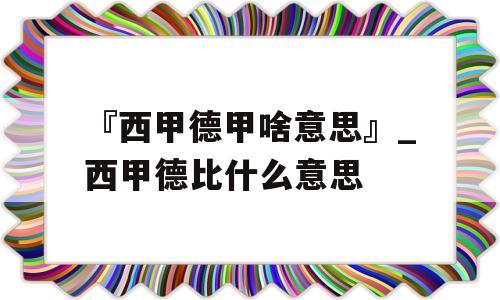 『西甲德甲啥意思』_西甲德比什么意思