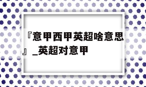 『意甲西甲英超啥意思』_英超对意甲