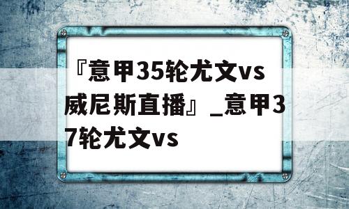 『意甲35轮尤文vs威尼斯直播』_意甲37轮尤文vs