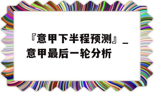 『意甲下半程预测』_意甲最后一轮分析