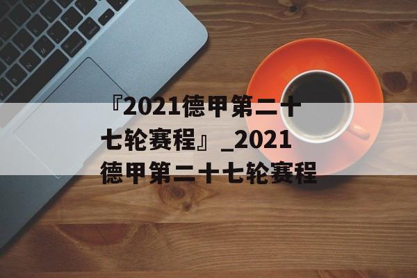 『2021德甲第二十七轮赛程』_2021德甲第二十七轮赛程