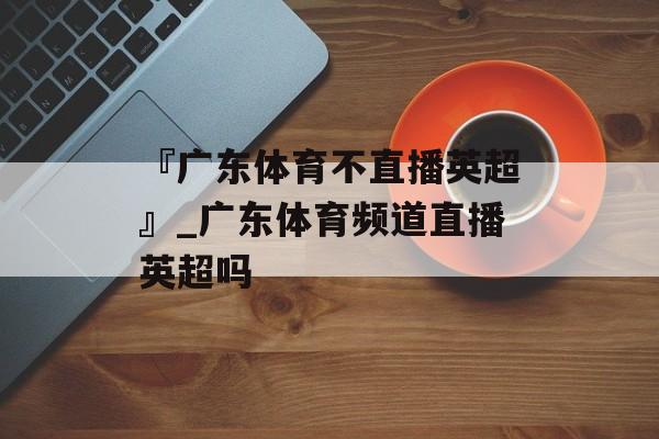 『广东体育不直播英超』_广东体育频道直播英超吗