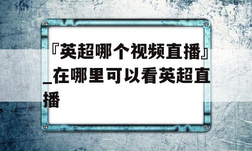 『英超哪个视频直播』_在哪里可以看英超直播