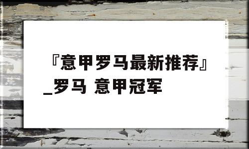 『意甲罗马最新推荐』_罗马 意甲冠军