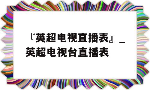 『英超电视直播表』_英超电视台直播表