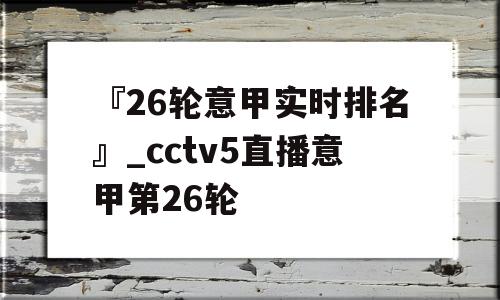 『26轮意甲实时排名』_cctv5直播意甲第26轮