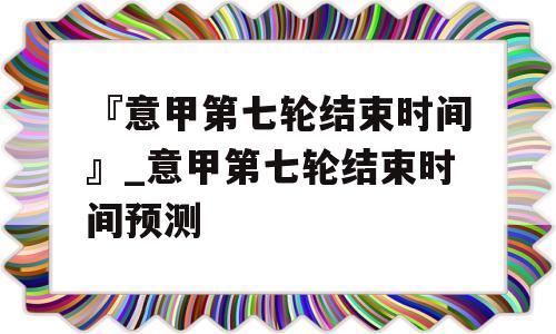 『意甲第七轮结束时间』_意甲第七轮结束时间预测